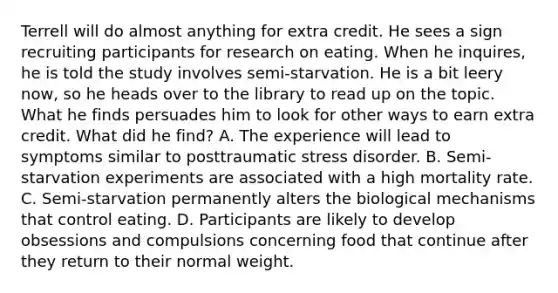 Terrell will do almost anything for extra credit. He sees a sign recruiting participants for research on eating. When he inquires, he is told the study involves semi-starvation. He is a bit leery now, so he heads over to the library to read up on the topic. What he finds persuades him to look for other ways to earn extra credit. What did he find? A. The experience will lead to symptoms similar to posttraumatic stress disorder. B. Semi-starvation experiments are associated with a high mortality rate. C. Semi-starvation permanently alters the biological mechanisms that control eating. D. Participants are likely to develop obsessions and compulsions concerning food that continue after they return to their normal weight.