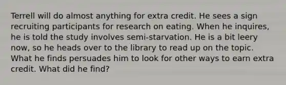 Terrell will do almost anything for extra credit. He sees a sign recruiting participants for research on eating. When he inquires, he is told the study involves semi-starvation. He is a bit leery now, so he heads over to the library to read up on the topic. What he finds persuades him to look for other ways to earn extra credit. What did he find?