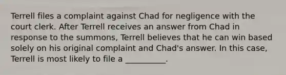 Terrell files a complaint against Chad for negligence with the court clerk. After Terrell receives an answer from Chad in response to the summons, Terrell believes that he can win based solely on his original complaint and Chad's answer. In this case, Terrell is most likely to file a __________.