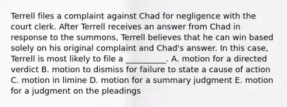 Terrell files a complaint against Chad for negligence with the court clerk. After Terrell receives an answer from Chad in response to the summons, Terrell believes that he can win based solely on his original complaint and Chad's answer. In this case, Terrell is most likely to file a __________. A. motion for a directed verdict B. motion to dismiss for failure to state a cause of action C. motion in limine D. motion for a summary judgment E. motion for a judgment on the pleadings