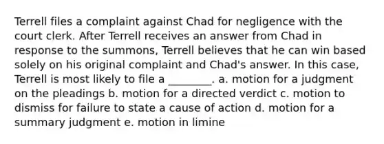 Terrell files a complaint against Chad for negligence with the court clerk. After Terrell receives an answer from Chad in response to the summons, Terrell believes that he can win based solely on his original complaint and Chad's answer. In this case, Terrell is most likely to file a ________. a. motion for a judgment on the pleadings b. motion for a directed verdict c. motion to dismiss for failure to state a cause of action d. motion for a summary judgment e. motion in limine