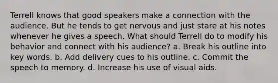 Terrell knows that good speakers make a connection with the audience. But he tends to get nervous and just stare at his notes whenever he gives a speech. What should Terrell do to modify his behavior and connect with his audience? a. Break his outline into <a href='https://www.questionai.com/knowledge/kh7Zm8yh2z-key-words' class='anchor-knowledge'>key words</a>. b. Add delivery cues to his outline. c. Commit the speech to memory. d. Increase his use of visual aids.