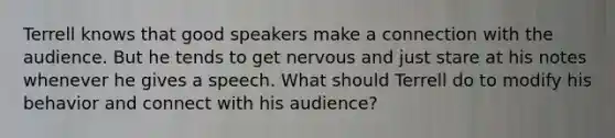 Terrell knows that good speakers make a connection with the audience. But he tends to get nervous and just stare at his notes whenever he gives a speech. What should Terrell do to modify his behavior and connect with his audience?