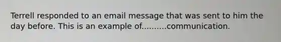 Terrell responded to an email message that was sent to him the day before. This is an example of..........communication.