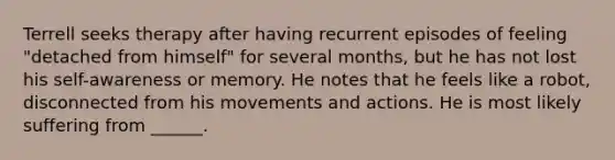 Terrell seeks therapy after having recurrent episodes of feeling "detached from himself" for several months, but he has not lost his self-awareness or memory. He notes that he feels like a robot, disconnected from his movements and actions. He is most likely suffering from ______.