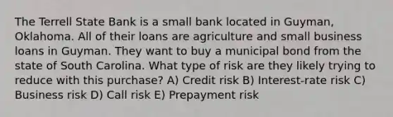 The Terrell State Bank is a small bank located in Guyman, Oklahoma. All of their loans are agriculture and small business loans in Guyman. They want to buy a municipal bond from the state of South Carolina. What type of risk are they likely trying to reduce with this purchase? A) Credit risk B) Interest-rate risk C) Business risk D) Call risk E) Prepayment risk