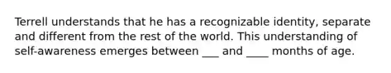 Terrell understands that he has a recognizable identity, separate and different from the rest of the world. This understanding of self-awareness emerges between ___ and ____ months of age.