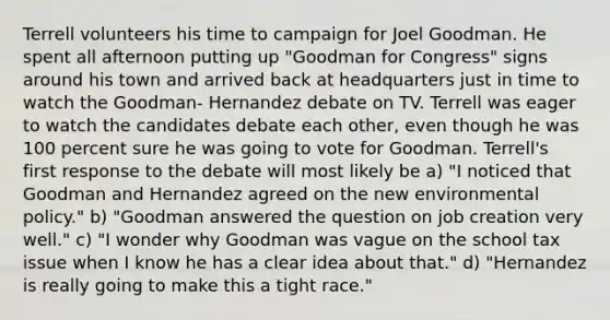 Terrell volunteers his time to campaign for Joel Goodman. He spent all afternoon putting up "Goodman for Congress" signs around his town and arrived back at headquarters just in time to watch the Goodman- Hernandez debate on TV. Terrell was eager to watch the candidates debate each other, even though he was 100 percent sure he was going to vote for Goodman. Terrell's first response to the debate will most likely be a) "I noticed that Goodman and Hernandez agreed on the new environmental policy." b) "Goodman answered the question on job creation very well." c) "I wonder why Goodman was vague on the school tax issue when I know he has a clear idea about that." d) "Hernandez is really going to make this a tight race."