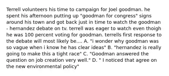 Terrell volunteers his time to campaign for Joel goodman. he spent his afternoon putting up "goodman for congress" signs around his town and got back just in time to watch the goodman - hernandez debate on tv. terrell was eager to watch even thoigh he was 100 percent voting for goodman. terrells first response to the debate will most likely be.... A. "i wonder why goodman was so vague when i know he has clear ideas" B. "hernandez is really going to make this a tight race" C. "Goodman answered the question on job creation very well." D. " I noticed that agree on the new environmental policy"