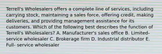 Terrell's Wholesalers offers a complete line of services, including carrying stock, maintaining a sales force, offering credit, making deliveries, and providing management assistance for its customers. Which of the following best describes the function of Terrell's Wholesalers? A. Manufacturer's sales office B. Limited- service wholesaler C. Brokerage firm D. Industrial distributor E. Full- service wholesaler