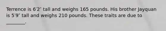 Terrence is 6′2″ tall and weighs 165 pounds. His brother Jayquan is 5′9″ tall and weighs 210 pounds. These traits are due to ________.