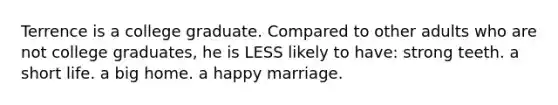 Terrence is a college graduate. Compared to other adults who are not college graduates, he is LESS likely to have: strong teeth. a short life. a big home. a happy marriage.