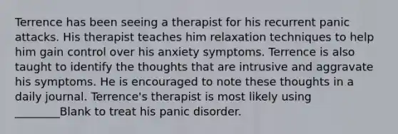 Terrence has been seeing a therapist for his recurrent panic attacks. His therapist teaches him relaxation techniques to help him gain control over his anxiety symptoms. Terrence is also taught to identify the thoughts that are intrusive and aggravate his symptoms. He is encouraged to note these thoughts in a daily journal. Terrence's therapist is most likely using ________Blank to treat his panic disorder.