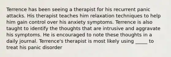 Terrence has been seeing a therapist for his recurrent panic attacks. His therapist teaches him relaxation techniques to help him gain control over his anxiety symptoms. Terrence is also taught to identify the thoughts that are intrusive and aggravate his symptoms. He is encouraged to note these thoughts in a daily journal. Terrence's therapist is most likely using _____ to treat his panic disorder