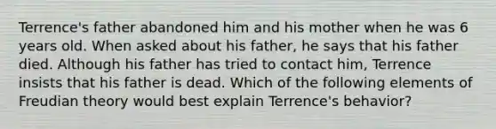 Terrence's father abandoned him and his mother when he was 6 years old. When asked about his father, he says that his father died. Although his father has tried to contact him, Terrence insists that his father is dead. Which of the following elements of Freudian theory would best explain Terrence's behavior?