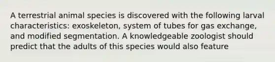 A terrestrial animal species is discovered with the following larval characteristics: exoskeleton, system of tubes for gas exchange, and modified segmentation. A knowledgeable zoologist should predict that the adults of this species would also feature