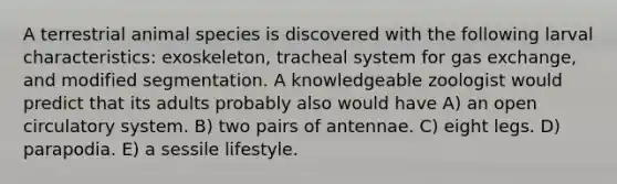 A terrestrial animal species is discovered with the following larval characteristics: exoskeleton, tracheal system for gas exchange, and modified segmentation. A knowledgeable zoologist would predict that its adults probably also would have A) an open circulatory system. B) two pairs of antennae. C) eight legs. D) parapodia. E) a sessile lifestyle.