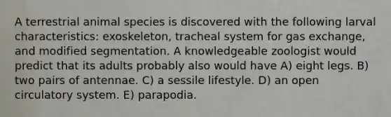 A terrestrial animal species is discovered with the following larval characteristics: exoskeleton, tracheal system for gas exchange, and modified segmentation. A knowledgeable zoologist would predict that its adults probably also would have A) eight legs. B) two pairs of antennae. C) a sessile lifestyle. D) an open circulatory system. E) parapodia.