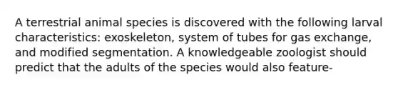 A terrestrial animal species is discovered with the following larval characteristics: exoskeleton, system of tubes for gas exchange, and modified segmentation. A knowledgeable zoologist should predict that the adults of the species would also feature-