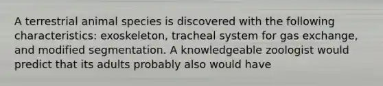 A terrestrial animal species is discovered with the following characteristics: exoskeleton, tracheal system for gas exchange, and modified segmentation. A knowledgeable zoologist would predict that its adults probably also would have