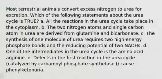 Most terrestrial animals convert excess nitrogen to urea for excretion. Which of the following statements about the urea cycle is TRUE? a. All the reactions in the urea cycle take place in the cytoplasm. b. The two nitrogen atoms and single carbon atom in urea are derived from glutamine and bicarbonate. c. The synthesis of one molecule of urea requires two high-energy phosphate bonds and the reducing potential of two NADHs. d. One of the intermediates in the urea cycle is the amino acid arginine. e. Defects in the first reaction in the urea cycle (catalyzed by carbamoyl phosphate synthetase I) cause phenylketonuria.