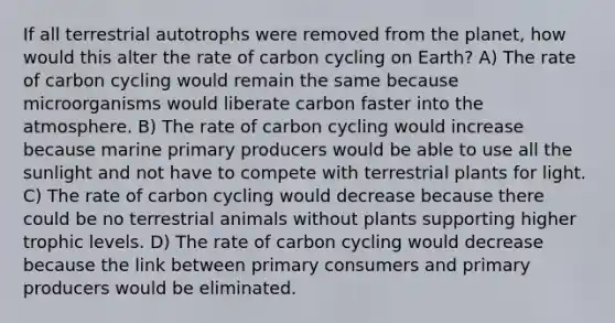 If all terrestrial autotrophs were removed from the planet, how would this alter the rate of carbon cycling on Earth? A) The rate of carbon cycling would remain the same because microorganisms would liberate carbon faster into the atmosphere. B) The rate of carbon cycling would increase because marine primary producers would be able to use all the sunlight and not have to compete with terrestrial plants for light. C) The rate of carbon cycling would decrease because there could be no terrestrial animals without plants supporting higher trophic levels. D) The rate of carbon cycling would decrease because the link between primary consumers and primary producers would be eliminated.