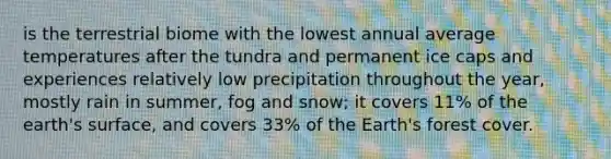 is the terrestrial biome with the lowest annual average temperatures after the tundra and permanent ice caps and experiences relatively low precipitation throughout the year, mostly rain in summer, fog and snow; it covers 11% of the earth's surface, and covers 33% of the Earth's forest cover.