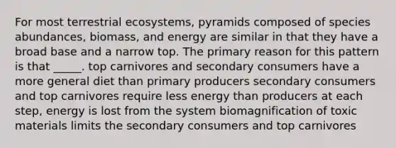 For most terrestrial ecosystems, pyramids composed of species abundances, biomass, and energy are similar in that they have a broad base and a narrow top. The primary reason for this pattern is that _____. top carnivores and secondary consumers have a more general diet than primary producers secondary consumers and top carnivores require less energy than producers at each step, energy is lost from the system biomagnification of toxic materials limits the secondary consumers and top carnivores