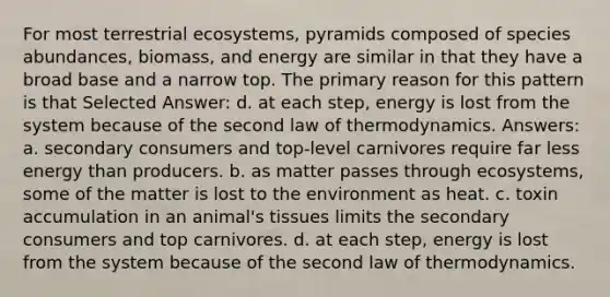 For most terrestrial ecosystems, pyramids composed of species abundances, biomass, and energy are similar in that they have a broad base and a narrow top. The primary reason for this pattern is that Selected Answer: d. at each step, energy is lost from the system because of the second law of thermodynamics. Answers: a. secondary consumers and top-level carnivores require far less energy than producers. b. as matter passes through ecosystems, some of the matter is lost to the environment as heat. c. toxin accumulation in an animal's tissues limits the secondary consumers and top carnivores. d. at each step, energy is lost from the system because of the second law of thermodynamics.