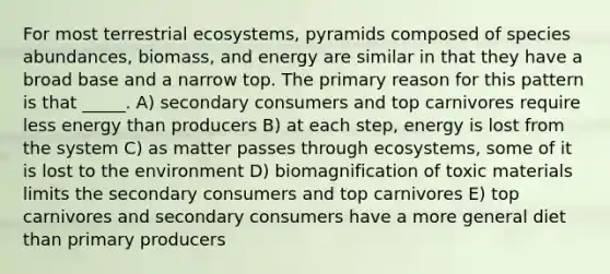 For most terrestrial ecosystems, pyramids composed of species abundances, biomass, and energy are similar in that they have a broad base and a narrow top. The primary reason for this pattern is that _____. A) secondary consumers and top carnivores require less energy than producers B) at each step, energy is lost from the system C) as matter passes through ecosystems, some of it is lost to the environment D) biomagnification of toxic materials limits the secondary consumers and top carnivores E) top carnivores and secondary consumers have a more general diet than primary producers