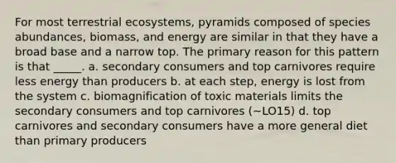 For most terrestrial ecosystems, pyramids composed of species abundances, biomass, and energy are similar in that they have a broad base and a narrow top. The primary reason for this pattern is that _____. a. secondary consumers and top carnivores require less energy than producers b. at each step, energy is lost from the system c. biomagnification of toxic materials limits the secondary consumers and top carnivores (~LO15) d. top carnivores and secondary consumers have a more general diet than primary producers