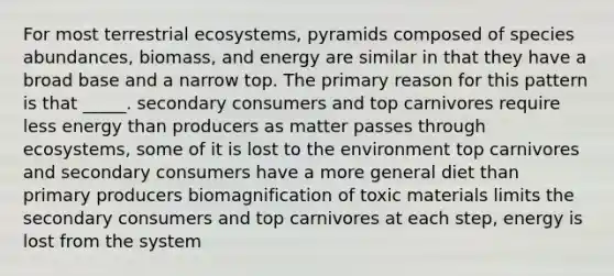 For most terrestrial ecosystems, pyramids composed of species abundances, biomass, and energy are similar in that they have a broad base and a narrow top. The primary reason for this pattern is that _____. secondary consumers and top carnivores require less energy than producers as matter passes through ecosystems, some of it is lost to the environment top carnivores and secondary consumers have a more general diet than primary producers biomagnification of toxic materials limits the secondary consumers and top carnivores at each step, energy is lost from the system