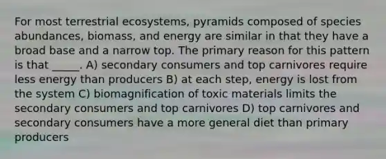 For most terrestrial ecosystems, pyramids composed of species abundances, biomass, and energy are similar in that they have a broad base and a narrow top. The primary reason for this pattern is that _____. A) secondary consumers and top carnivores require less energy than producers B) at each step, energy is lost from the system C) biomagnification of toxic materials limits the secondary consumers and top carnivores D) top carnivores and secondary consumers have a more general diet than primary producers