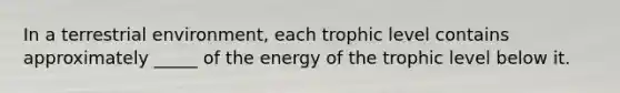 In a terrestrial environment, each trophic level contains approximately _____ of the energy of the trophic level below it.