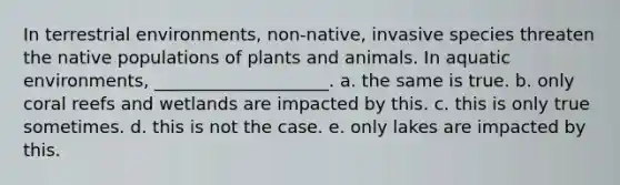 In terrestrial environments, non-native, invasive species threaten the native populations of plants and animals. In aquatic environments, ____________________. a. the same is true. b. only coral reefs and wetlands are impacted by this. c. this is only true sometimes. d. this is not the case. e. only lakes are impacted by this.