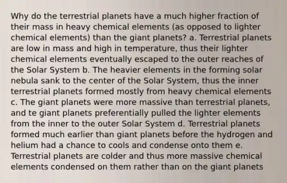 Why do the terrestrial planets have a much higher fraction of their mass in heavy chemical elements (as opposed to lighter chemical elements) than the giant planets? a. Terrestrial planets are low in mass and high in temperature, thus their lighter chemical elements eventually escaped to the outer reaches of the Solar System b. The heavier elements in the forming solar nebula sank to the center of the Solar System, thus the inner terrestrial planets formed mostly from heavy chemical elements c. The giant planets were more massive than terrestrial planets, and te giant planets preferentially pulled the lighter elements from the inner to the outer Solar System d. Terrestrial planets formed much earlier than giant planets before the hydrogen and helium had a chance to cools and condense onto them e. Terrestrial planets are colder and thus more massive chemical elements condensed on them rather than on the giant planets