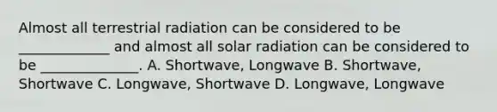 Almost all terrestrial radiation can be considered to be _____________ and almost all solar radiation can be considered to be ______________. A. Shortwave, Longwave B. Shortwave, Shortwave C. Longwave, Shortwave D. Longwave, Longwave