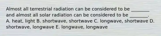 Almost all terrestrial radiation can be considered to be ________ and almost all solar radiation can be considered to be ________. A. heat, light B. shortwave, shortwave C. longwave, shortwave D. shortwave, longwave E. longwave, longwave