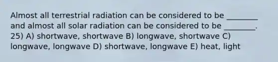 Almost all terrestrial radiation can be considered to be ________ and almost all solar radiation can be considered to be ________. 25) A) shortwave, shortwave B) longwave, shortwave C) longwave, longwave D) shortwave, longwave E) heat, light