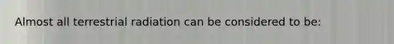 Almost all terrestrial radiation can be considered to be: