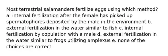 Most terrestrial salamanders fertilize eggs using which method? a. internal fertilization after the female has picked up spermatophores deposited by the male in the environment b. external fertilization in the water similar to fish c. internal fertilization by copulation with a male d. external fertilization in the water similar to frogs utilizing amplexus e. none of the choices are correct