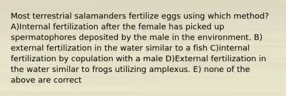 Most terrestrial salamanders fertilize eggs using which method? A)Internal fertilization after the female has picked up spermatophores deposited by the male in the environment. B) external fertilization in the water similar to a fish C)internal fertilization by copulation with a male D)External fertilization in the water similar to frogs utilizing amplexus. E) none of the above are correct