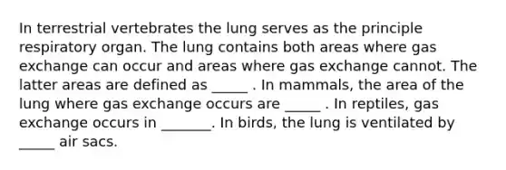 In terrestrial vertebrates the lung serves as the principle respiratory organ. The lung contains both areas where gas exchange can occur and areas where gas exchange cannot. The latter areas are defined as _____ . In mammals, the area of the lung where gas exchange occurs are _____ . In reptiles, gas exchange occurs in _______. In birds, the lung is ventilated by _____ air sacs.