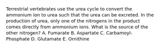 Terrestrial vertebrates use the urea cycle to convert the ammonium ion to urea such that the urea can be excreted. In the production of urea, only one of the nitrogens in the product comes directly from ammonium ions. What is the source of the other nitrogen? A. Fumarate B. Aspartate C. Carbamoyl-Phosphate D. Glutamate E. Ornithine