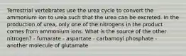 Terrestrial vertebrates use the urea cycle to convert the ammonium ion to urea such that the urea can be excreted. In the production of urea, only one of the nitrogens in the product comes from ammonium ions. What is the source of the other nitrogen? - fumarate - aspartate - carbamoyl phosphate - another molecule of glutamate