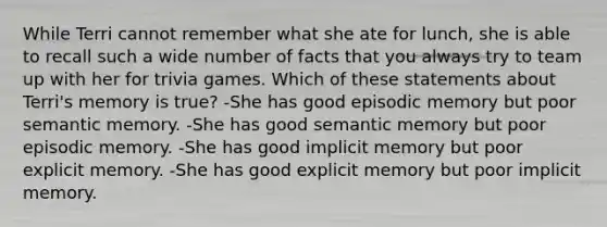 While Terri cannot remember what she ate for lunch, she is able to recall such a wide number of facts that you always try to team up with her for trivia games. Which of these statements about Terri's memory is true? -She has good episodic memory but poor semantic memory. -She has good semantic memory but poor episodic memory. -She has good implicit memory but poor explicit memory. -She has good explicit memory but poor implicit memory.