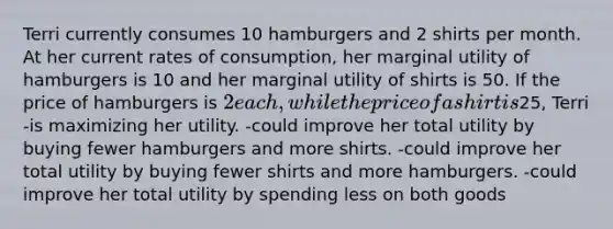 Terri currently consumes 10 hamburgers and 2 shirts per month. At her current rates of consumption, her marginal utility of hamburgers is 10 and her marginal utility of shirts is 50. If the price of hamburgers is 2 each, while the price of a shirt is25, Terri -is maximizing her utility. -could improve her total utility by buying fewer hamburgers and more shirts. -could improve her total utility by buying fewer shirts and more hamburgers. -could improve her total utility by spending less on both goods