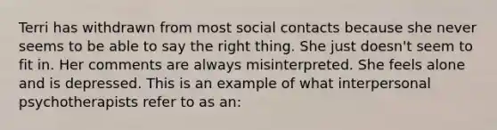 Terri has withdrawn from most social contacts because she never seems to be able to say the right thing. She just doesn't seem to fit in. Her comments are always misinterpreted. She feels alone and is depressed. This is an example of what interpersonal psychotherapists refer to as an: