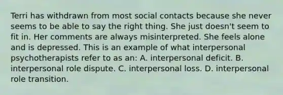 Terri has withdrawn from most social contacts because she never seems to be able to say the right thing. She just doesn't seem to fit in. Her comments are always misinterpreted. She feels alone and is depressed. This is an example of what interpersonal psychotherapists refer to as an: A. interpersonal deficit. B. interpersonal role dispute. C. interpersonal loss. D. interpersonal role transition.