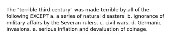 The "terrible third century" was made terrible by all of the following EXCEPT a. a series of natural disasters. b. ignorance of military affairs by the Severan rulers. c. civil wars. d. Germanic invasions. e. serious inflation and devaluation of coinage.